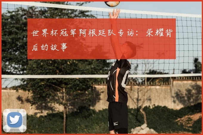 世界杯冠军阿根廷队专访:荣耀背后的故事
