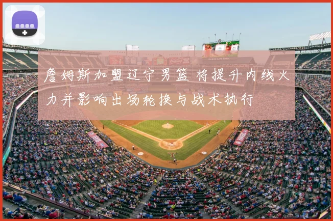 詹姆斯加盟辽宁男篮 将提升内线火力并影响出场轮换与战术执行