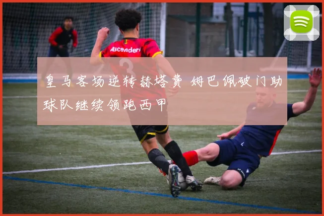 皇马客场逆转赫塔费 姆巴佩破门助球队继续领跑西甲