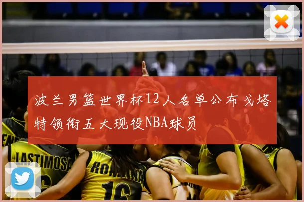 波兰男篮世界杯12人名单公布戈塔特领衔五大现役NBA球员