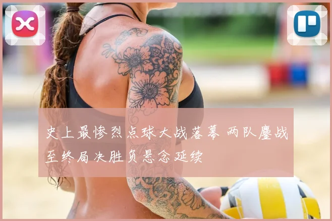 史上最惨烈点球大战落幕 两队鏖战至终局决胜负悬念延续