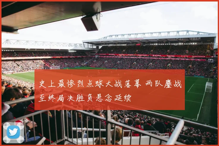 史上最惨烈点球大战落幕 两队鏖战至终局决胜负悬念延续