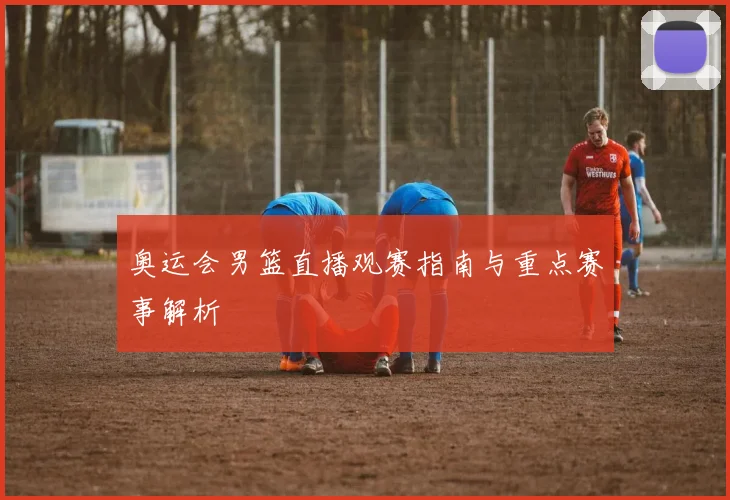 奥运会男篮直播观赛指南与重点赛事解析
