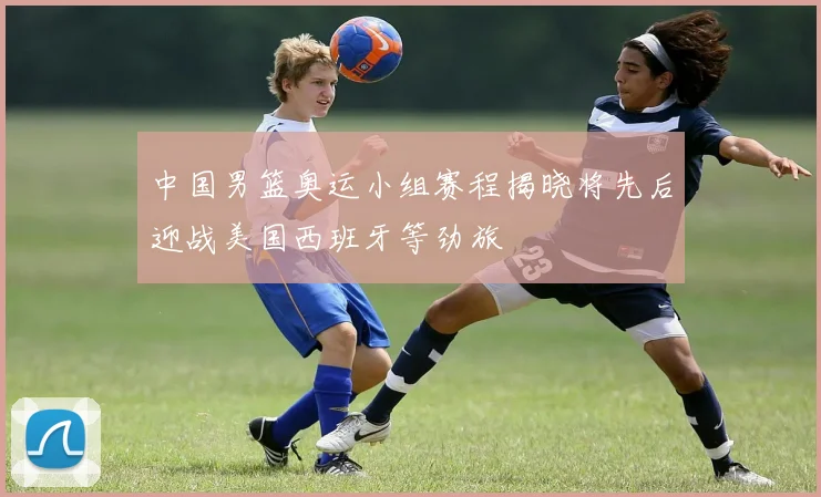 中国男篮奥运小组赛程揭晓将先后迎战美国西班牙等劲旅