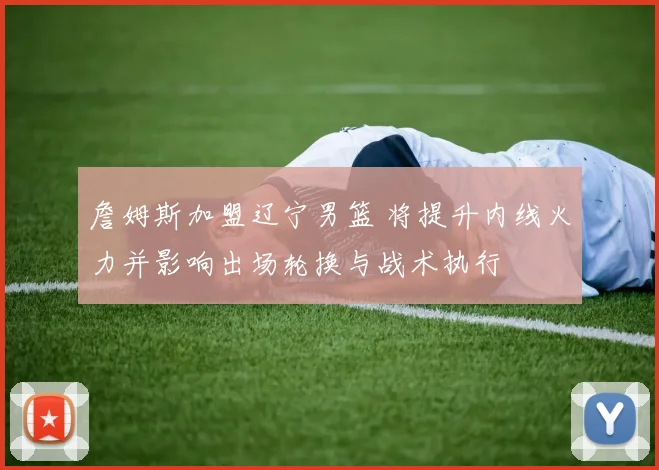 詹姆斯加盟辽宁男篮 将提升内线火力并影响出场轮换与战术执行