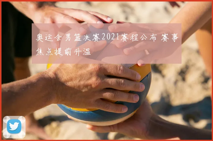奥运会男篮决赛2021赛程公布 赛事焦点提前升温