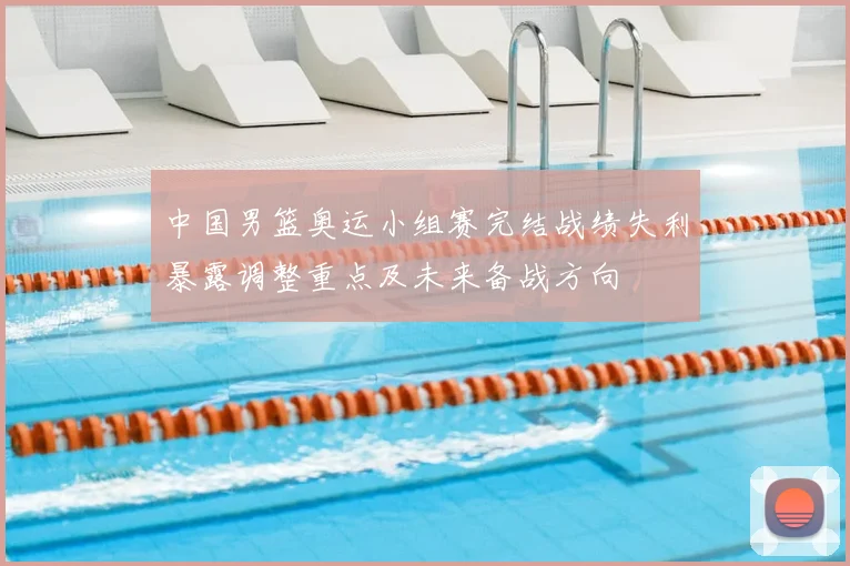 中国男篮奥运小组赛完结战绩失利暴露调整重点及未来备战方向