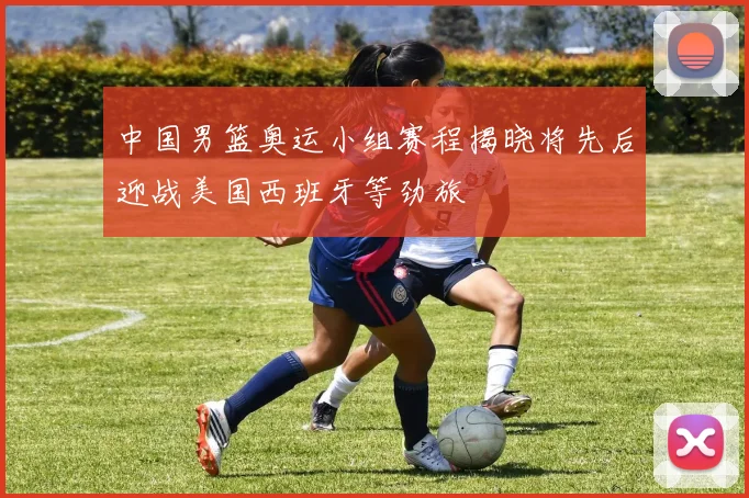 中国男篮奥运小组赛程揭晓将先后迎战美国西班牙等劲旅