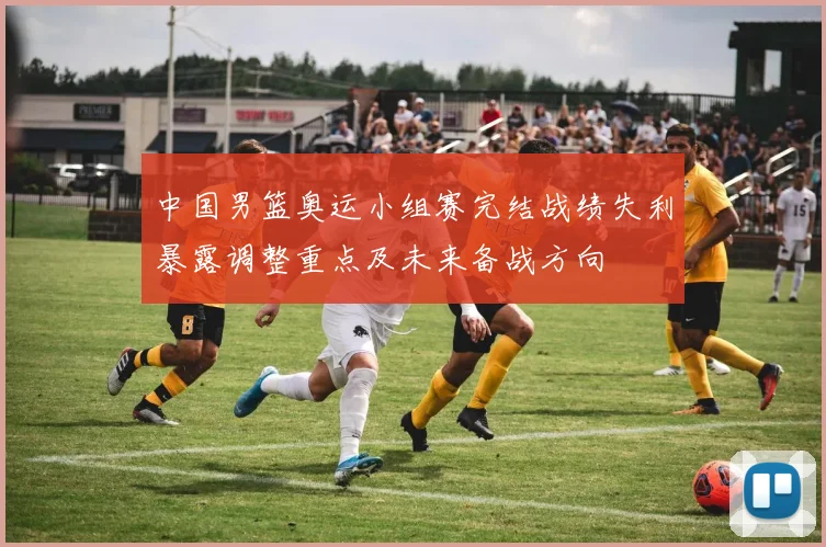 中国男篮奥运小组赛完结战绩失利暴露调整重点及未来备战方向