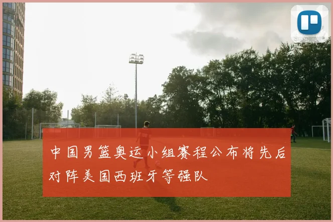 中国男篮奥运小组赛程公布将先后对阵美国西班牙等强队