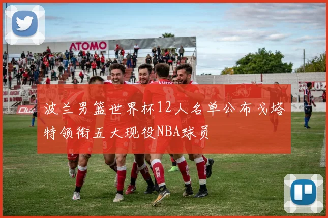 波兰男篮世界杯12人名单公布戈塔特领衔五大现役NBA球员