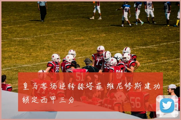 皇马客场逆转赫塔菲 维尼修斯建功锁定西甲三分