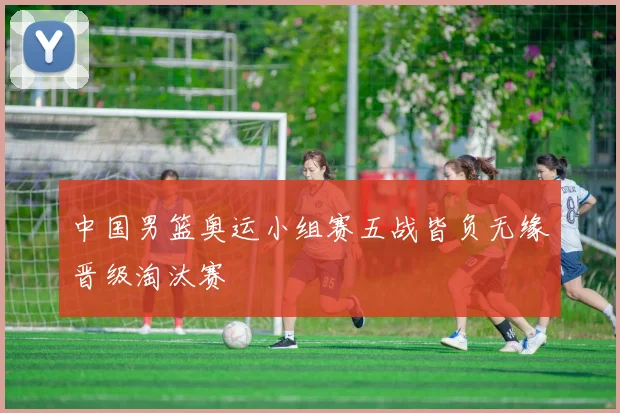 中国男篮奥运小组赛五战皆负无缘晋级淘汰赛