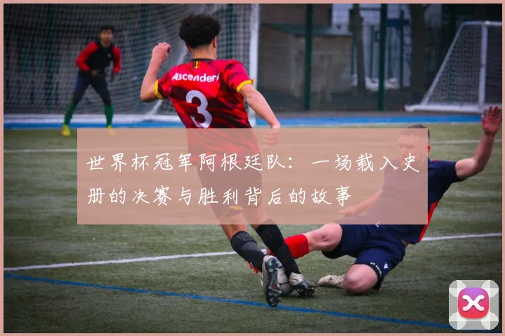 世界杯冠军阿根廷队：一场载入史册的决赛与胜利背后的故事