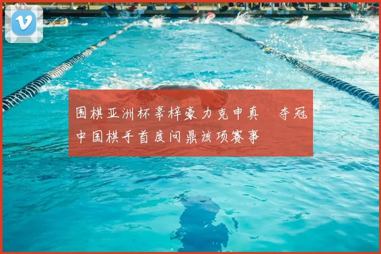 围棋亚洲杯辜梓豪力克申真谞夺冠中国棋手首度问鼎该项赛事