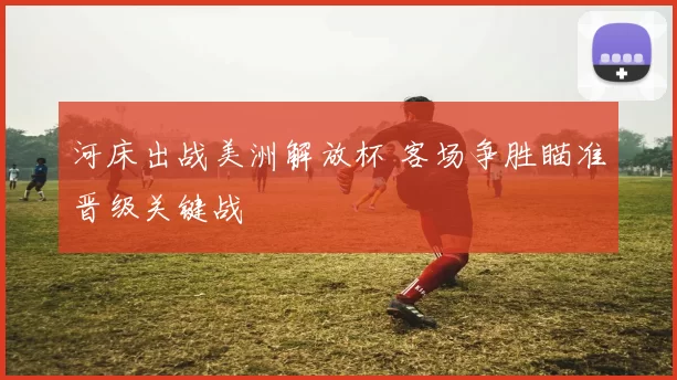 河床出战美洲解放杯 客场争胜瞄准晋级关键战