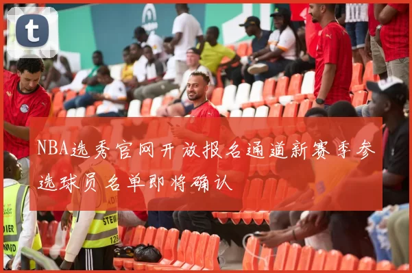 NBA选秀官网开放报名通道新赛季参选球员名单即将确认