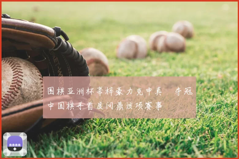 围棋亚洲杯辜梓豪力克申真谞夺冠中国棋手首度问鼎该项赛事