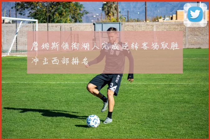 詹姆斯领衔湖人完成逆转客场取胜冲击西部排名