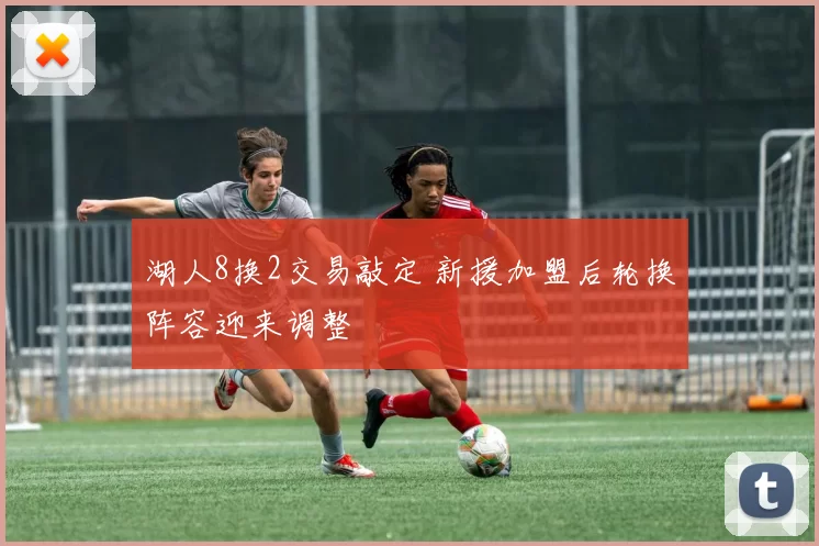 湖人8换2交易敲定 新援加盟后轮换阵容迎来调整