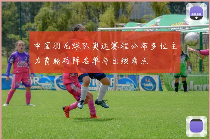 中国羽毛球队奥运赛程公布多位主力首轮对阵名单与出线看点