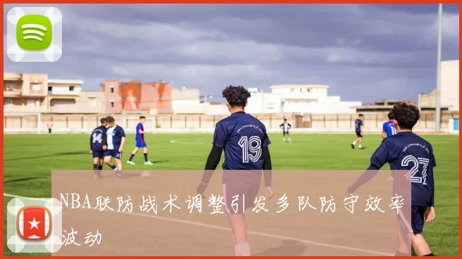 NBA联防战术调整引发多队防守效率波动