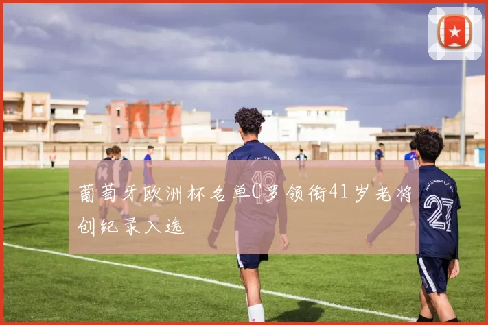 葡萄牙欧洲杯名单C罗领衔41岁老将创纪录入选