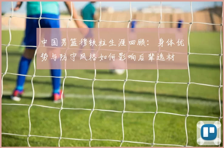 中国男篮穆铁柱生涯回顾：身体优势与防守风格如何影响后辈选材