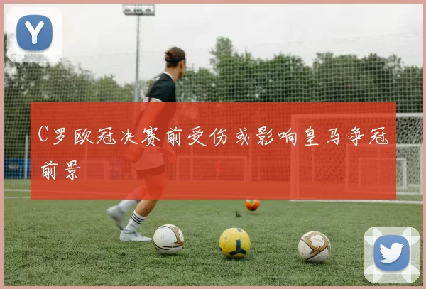 C罗欧冠决赛前受伤或影响皇马争冠前景