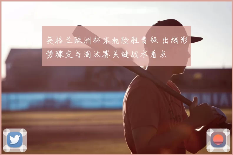 英格兰欧洲杯末轮险胜晋级 出线形势骤变与淘汰赛关键战术看点
