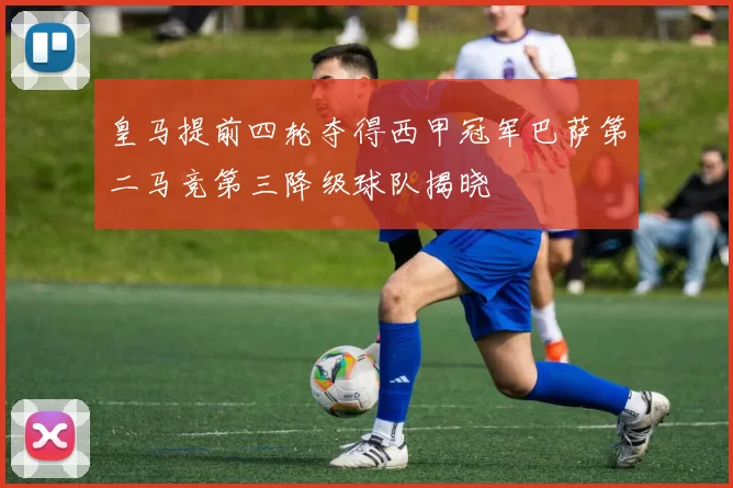 皇马提前四轮夺得西甲冠军巴萨第二马竞第三降级球队揭晓