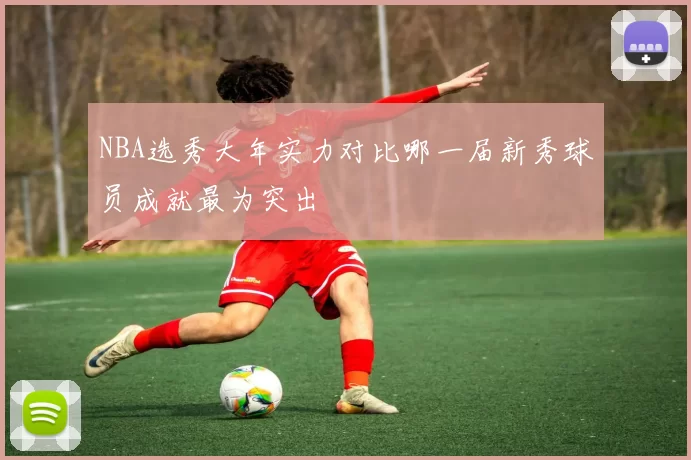 NBA选秀大年实力对比哪一届新秀球员成就最为突出