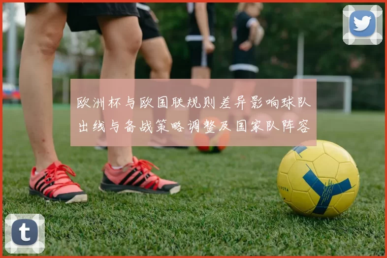 欧洲杯与欧国联规则差异影响球队出线与备战策略调整及国家队阵容轮换