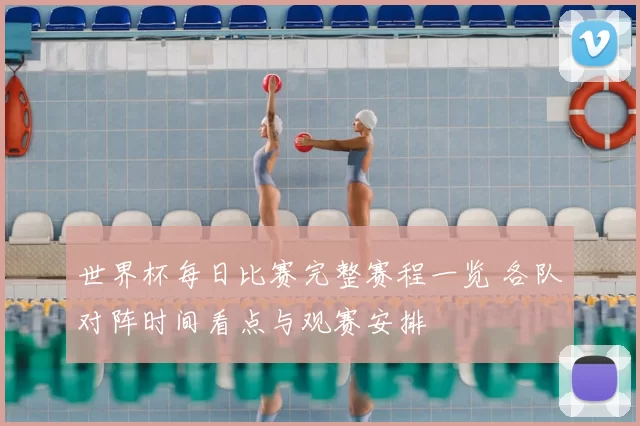 世界杯每日比赛完整赛程一览 各队对阵时间看点与观赛安排