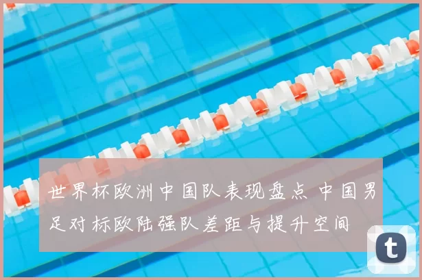 世界杯欧洲中国队表现盘点 中国男足对标欧陆强队差距与提升空间