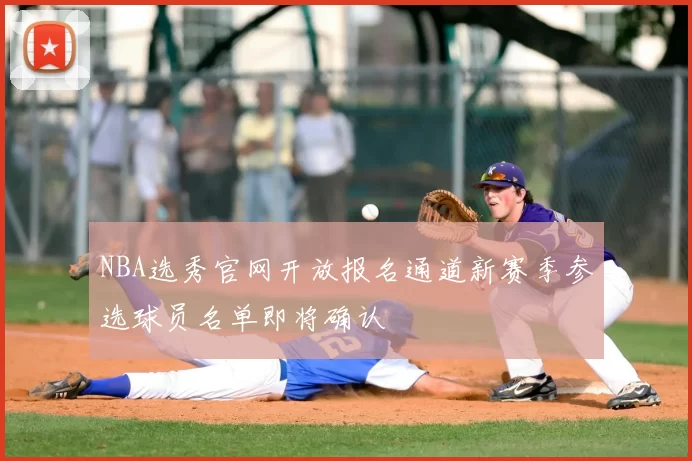 NBA选秀官网开放报名通道新赛季参选球员名单即将确认