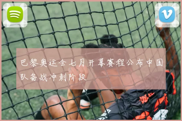 巴黎奥运会七月开幕赛程公布中国队备战冲刺阶段