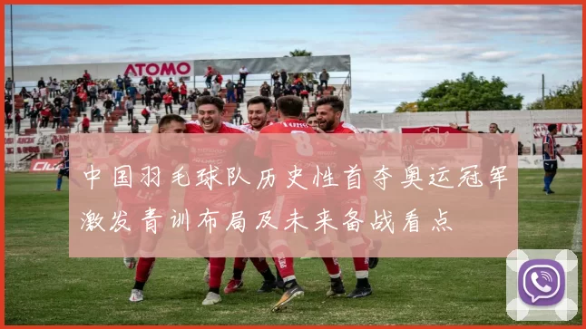 中国羽毛球队历史性首夺奥运冠军激发青训布局及未来备战看点