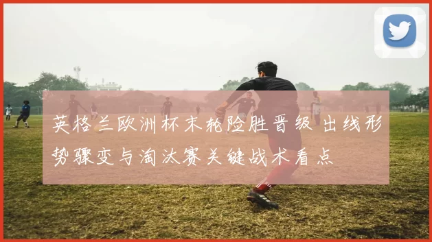 英格兰欧洲杯末轮险胜晋级 出线形势骤变与淘汰赛关键战术看点