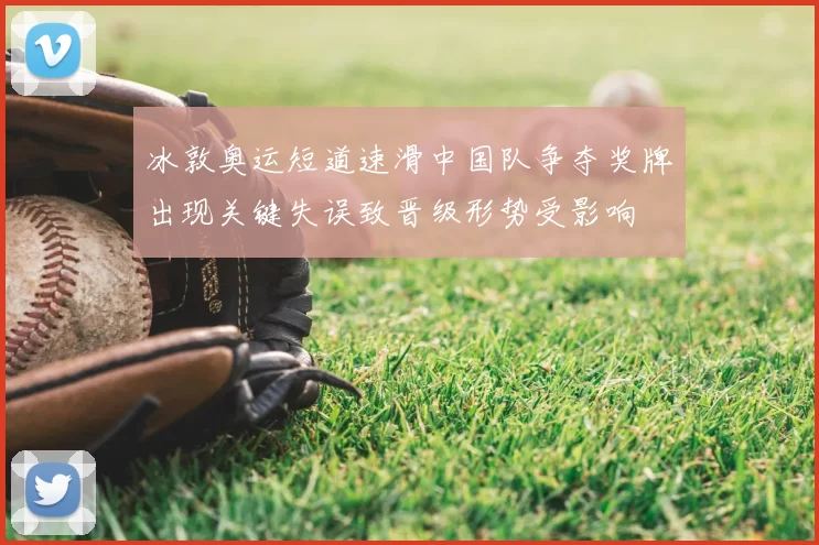 冰敦奥运短道速滑中国队争夺奖牌出现关键失误致晋级形势受影响