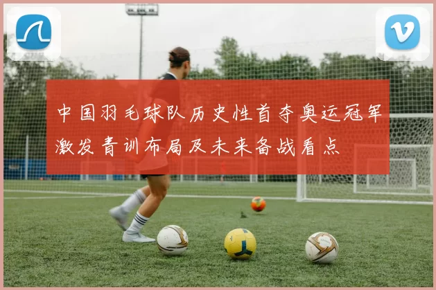 中国羽毛球队历史性首夺奥运冠军激发青训布局及未来备战看点