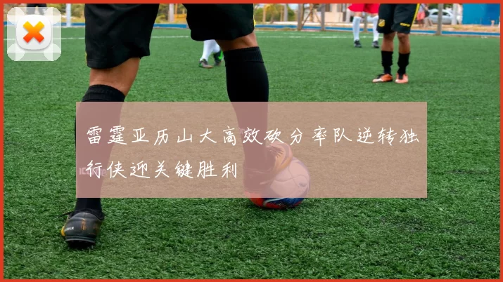 雷霆亚历山大高效砍分率队逆转独行侠迎关键胜利