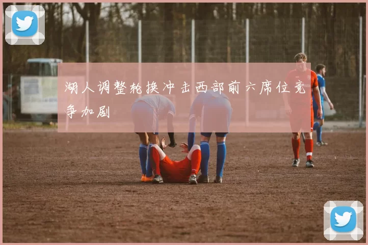 湖人调整轮换冲击西部前六席位竞争加剧