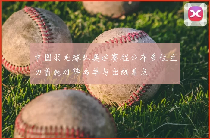 中国羽毛球队奥运赛程公布多位主力首轮对阵名单与出线看点