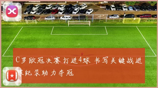C罗欧冠决赛打进4球 书写关键战进球纪录助力夺冠