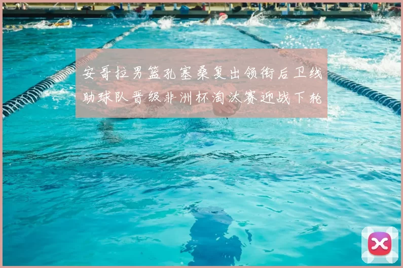 安哥拉男篮孔塞桑复出领衔后卫线助球队晋级非洲杯淘汰赛迎战下轮强敌