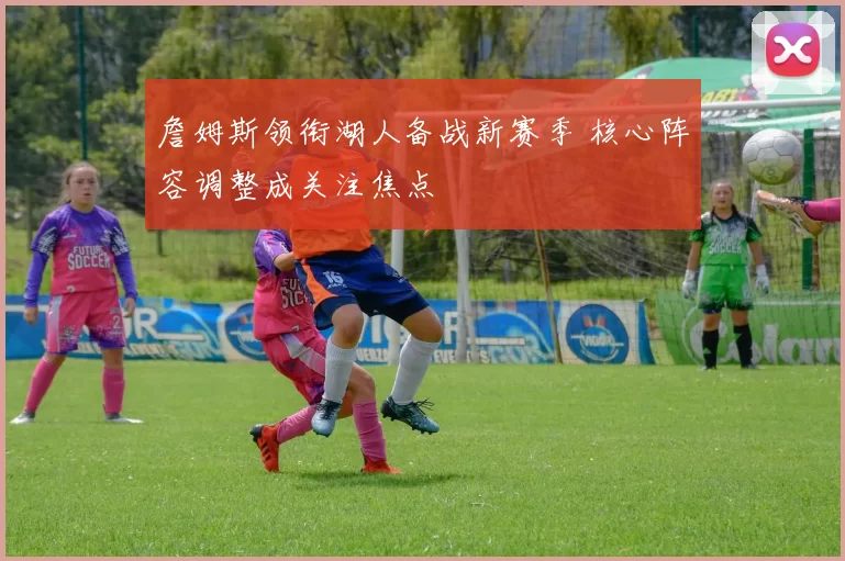 詹姆斯领衔湖人备战新赛季 核心阵容调整成关注焦点