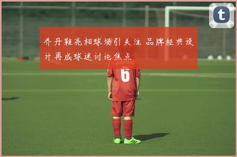 乔丹鞋亮相球场引关注 品牌经典设计再成球迷讨论焦点