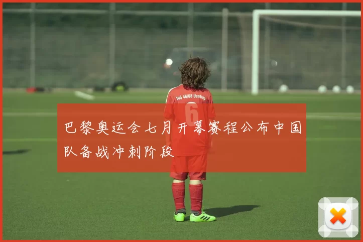 巴黎奥运会七月开幕赛程公布中国队备战冲刺阶段